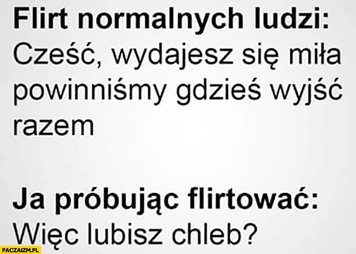 
    Flirt normalnych ludzi: cześć, wydajesz się miłą, powinniśmy gdzieś wyjść razem. Ja próbując flirtować: więc lubisz chleb