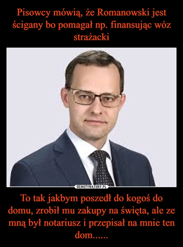 
    Pisowcy mówią, że Romanowski jest ścigany bo pomagał np. finansując wóz strażacki To tak jakbym poszedł do kogoś do domu, zrobił mu zakupy na święta, ale ze mną był notariusz i przepisał na mnie ten dom......