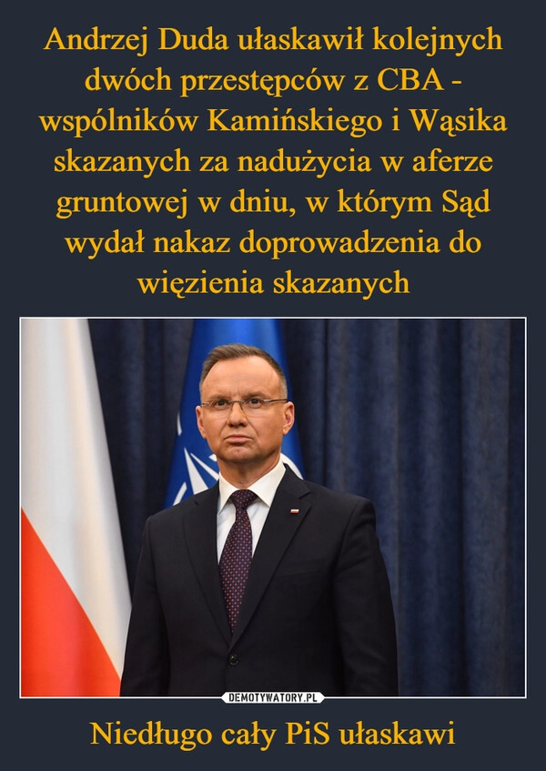 
    Andrzej Duda ułaskawił kolejnych dwóch przestępców z CBA - wspólników Kamińskiego i Wąsika skazanych za nadużycia w aferze gruntowej w dniu, w którym Sąd wydał nakaz doprowadzenia do więzienia skazanych Niedługo cały PiS ułaskawi