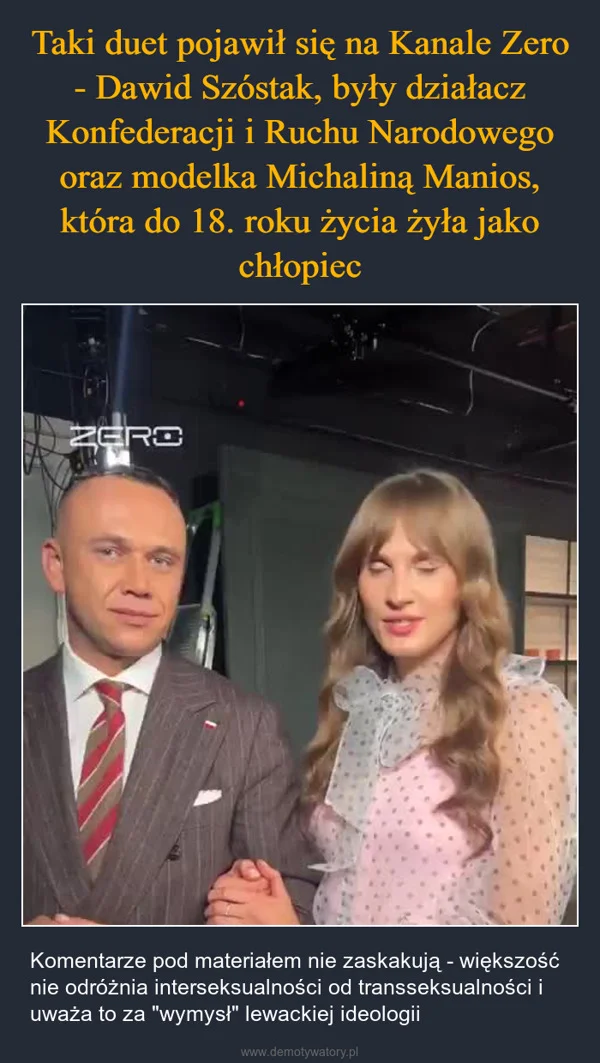
    Taki duet pojawił się na Kanale Zero - Dawid Szóstak, były działacz Konfederacji i Ruchu Narodowego oraz modelka Michaliną Manios, która do 18. roku życia żyła jako chłopiec