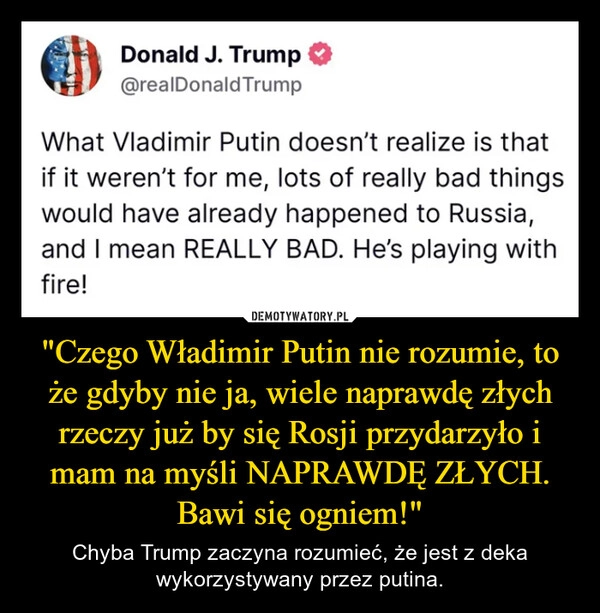 
    "Czego Władimir Putin nie rozumie, to że gdyby nie ja, wiele naprawdę złych rzeczy już by się Rosji przydarzyło i mam na myśli NAPRAWDĘ ZŁYCH. Bawi się ogniem!"