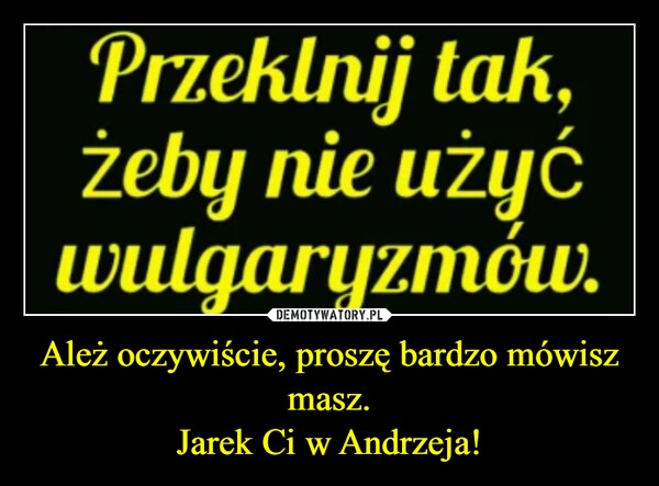 
    Ależ oczywiście, proszę bardzo mówisz masz.
Jarek Ci w Andrzeja!