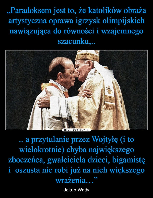 
    „Paradoksem jest to, że katolików obraża artystyczna oprawa igrzysk olimpijskich nawiązująca do równości i wzajemnego szacunku,.. .. a przytulanie przez Wojtyłę (i to wielokrotnie) chyba największego zboczeńca, gwałciciela dzieci, bigamistę i  oszusta nie robi już na nich większego wrażenia…”