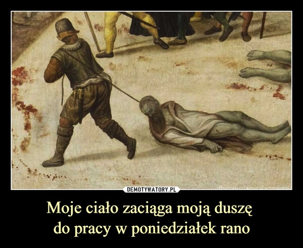 
    Moje ciało zaciąga moją duszę 
do pracy w poniedziałek rano