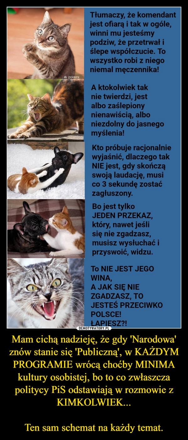 
    
Mam cichą nadzieję, że gdy 'Narodowa' znów stanie się 'Publiczną', w KAŻDYM PROGRAMIE wrócą choćby MINIMA kultury osobistej, bo to co zwłaszcza politycy PiS odstawiają w rozmowie z KIMKOLWIEK...
Ten sam schemat na każdy temat. 