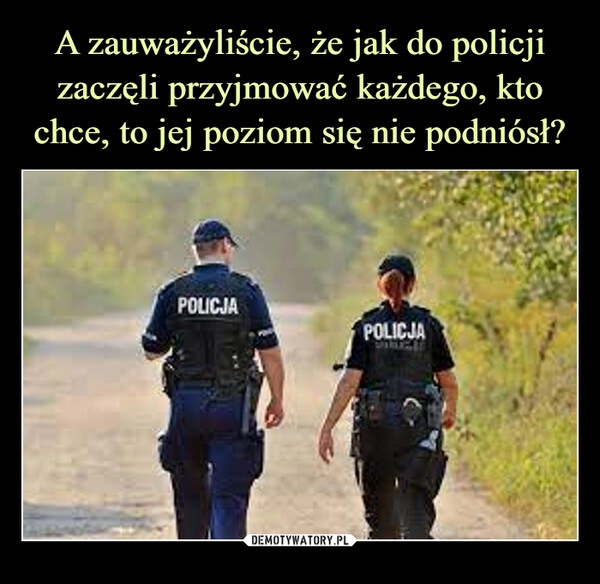 
    A zauważyliście, że jak do policji zaczęli przyjmować każdego, kto chce, to jej poziom się nie podniósł?