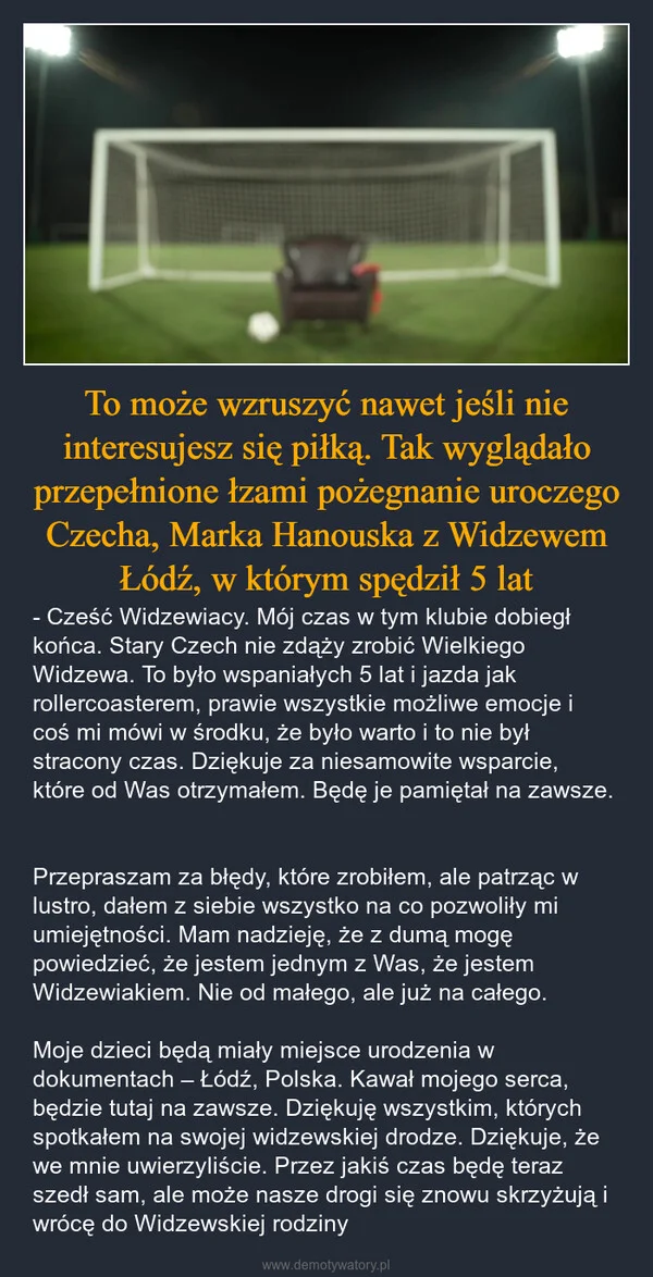 
    To może wzruszyć nawet jeśli nie interesujesz się piłką. Tak wyglądało przepełnione łzami pożegnanie uroczego Czecha, Marka Hanouska z Widzewem Łódź, w którym spędził 5 lat