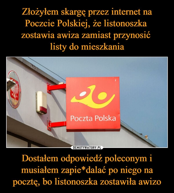 
    Złożyłem skargę przez internet na Poczcie Polskiej, że listonoszka
zostawia awiza zamiast przynosić
listy do mieszkania Dostałem odpowiedź poleconym i musiałem zapie*dalać po niego na pocztę, bo listonoszka zostawiła awizo 