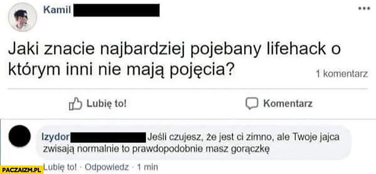 
    Jaki znacie najbardziej powalony lifehack o którym inni nie mają pojęcia? Jeśli jest Ci zimno ale Twoje jajca zwisają normalnie prawdopodobnie masz gorączkę