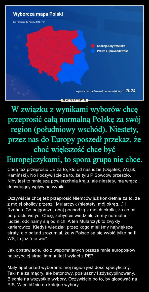 
    W związku z wynikami wyborów chcę przeprosić całą normalną Polskę za swój region (południowy wschód). Niestety, przez nas do Europy poszedł przekaz, że choć większość chce być Europejczykami, to spora grupa nie chce.