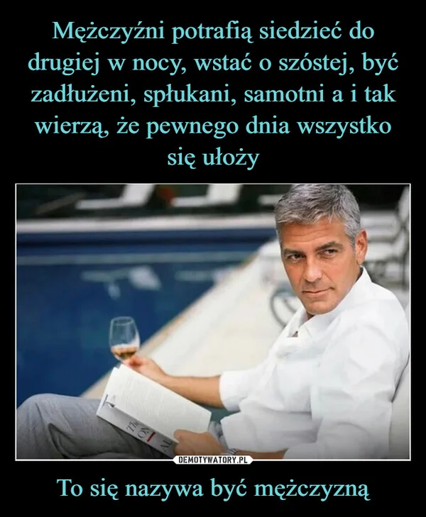 
    Mężczyźni potrafią siedzieć do drugiej w nocy, wstać o szóstej, być zadłużeni, spłukani, samotni a i tak wierzą, że pewnego dnia wszystko się ułoży To się nazywa być mężczyzną