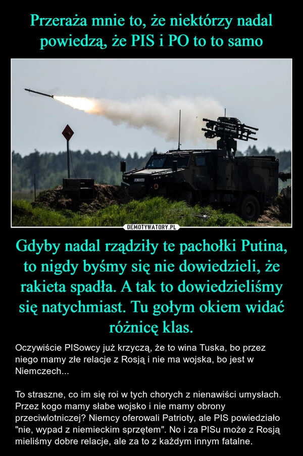 
    Przeraża mnie to, że niektórzy nadal powiedzą, że PIS i PO to to samo Gdyby nadal rządziły te pachołki Putina, to nigdy byśmy się nie dowiedzieli, że rakieta spadła. A tak to dowiedzieliśmy się natychmiast. Tu gołym okiem widać różnicę klas.