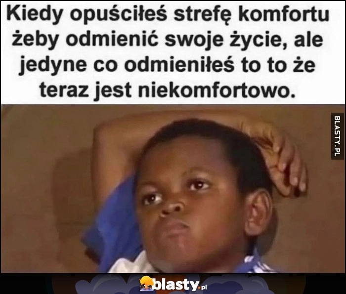 
    Kiedy opuściłeś strefę komfortu żeby odmienić swoje życie, ale jedyne co odmieniłeś to to, że teraz jest niekomfortowo