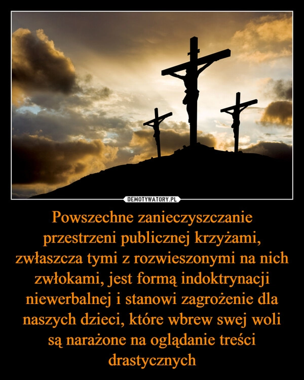 
    Powszechne zanieczyszczanie przestrzeni publicznej krzyżami, zwłaszcza tymi z rozwieszonymi na nich zwłokami, jest formą indoktrynacji niewerbalnej i stanowi zagrożenie dla naszych dzieci, które wbrew swej woli są narażone na oglądanie treści drastycznych