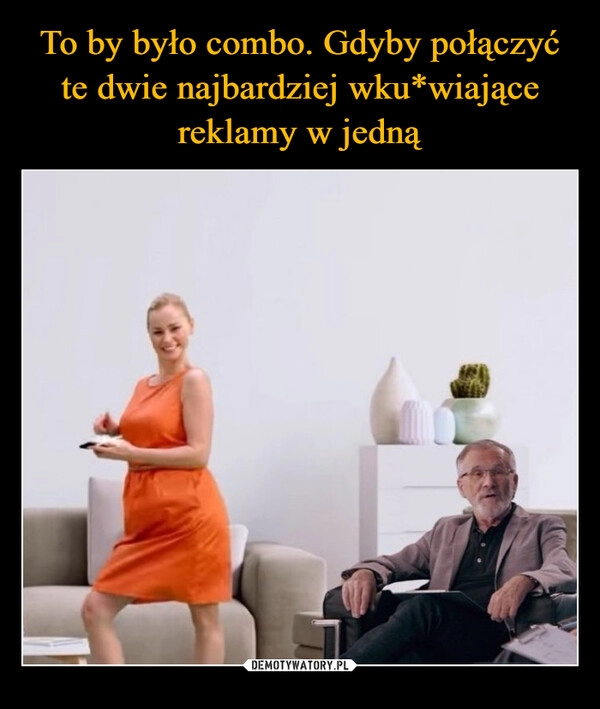 
    To by było combo. Gdyby połączyć te dwie najbardziej wku*wiające reklamy w jedną