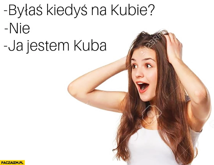 
    Byłaś kiedyś na Kubie? Nie. Ja jestem Kuba zdziwiona laska