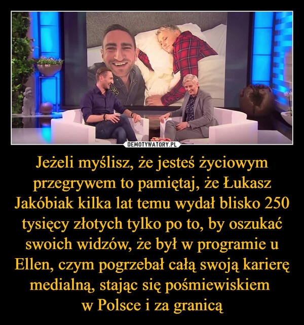 
    Jeżeli myślisz, że jesteś życiowym przegrywem to pamiętaj, że Łukasz Jakóbiak kilka lat temu wydał blisko 250 tysięcy złotych tylko po to, by oszukać swoich widzów, że był w programie u Ellen, czym pogrzebał całą swoją karierę medialną, stając się pośmiewiskiem 
w Polsce i za granicą