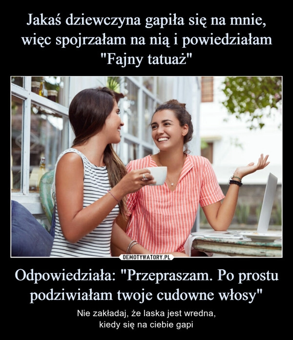 
    Jakaś dziewczyna gapiła się na mnie, więc spojrzałam na nią i powiedziałam "Fajny tatuaż" Odpowiedziała: "Przepraszam. Po prostu podziwiałam twoje cudowne włosy"