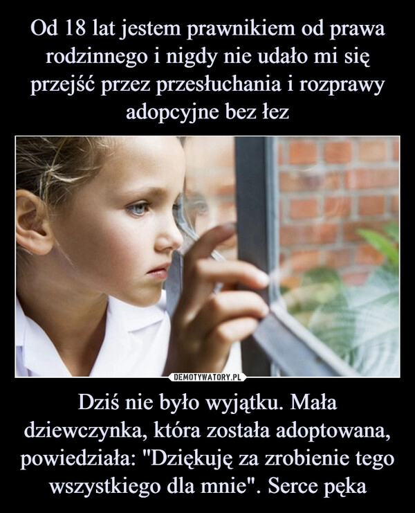 
    Od 18 lat jestem prawnikiem od prawa rodzinnego i nigdy nie udało mi się przejść przez przesłuchania i rozprawy adopcyjne bez łez Dziś nie było wyjątku. Mała dziewczynka, która została adoptowana, powiedziała: ''Dziękuję za zrobienie tego wszystkiego dla mnie". Serce pęka