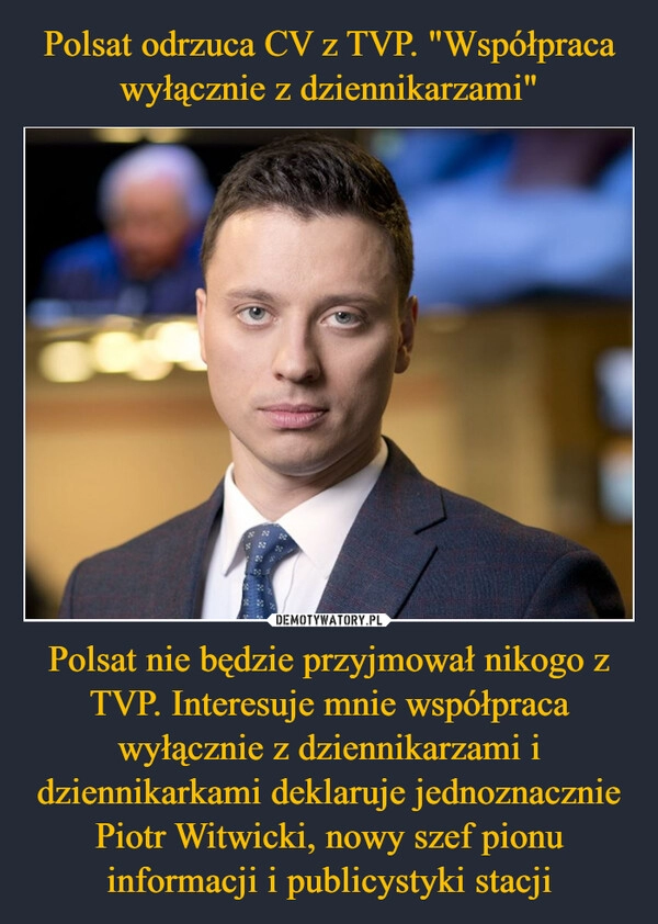 
    Polsat odrzuca CV z TVP. "Współpraca wyłącznie z dziennikarzami" Polsat nie będzie przyjmował nikogo z TVP. Interesuje mnie współpraca wyłącznie z dziennikarzami i dziennikarkami deklaruje jednoznacznie Piotr Witwicki, nowy szef pionu informacji i publicystyki stacji