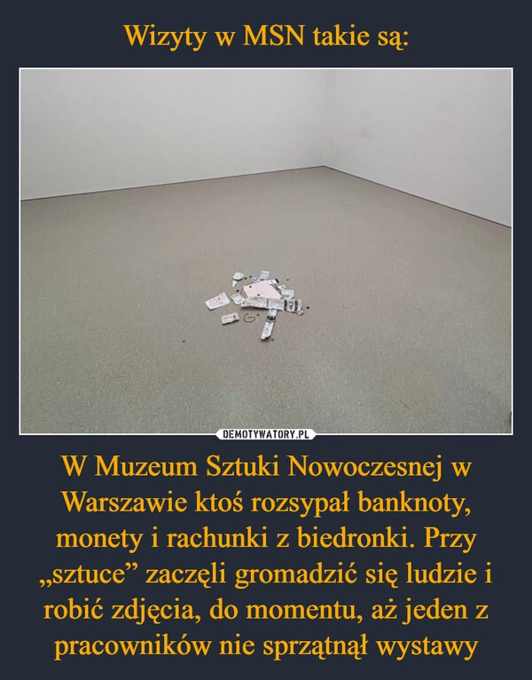 
    Wizyty w MSN takie są: W Muzeum Sztuki Nowoczesnej w Warszawie ktoś rozsypał banknoty, monety i rachunki z biedronki. Przy „sztuce” zaczęli gromadzić się ludzie i robić zdjęcia, do momentu, aż jeden z pracowników nie sprzątnął wystawy