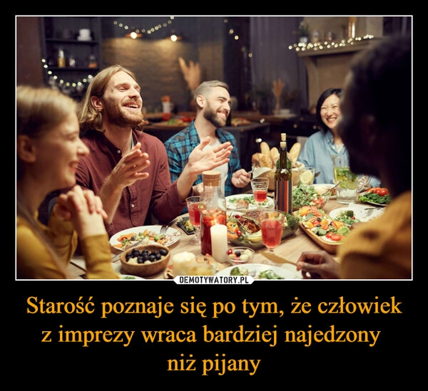 
    Starość poznaje się po tym, że człowiek z imprezy wraca bardziej najedzony 
niż pijany