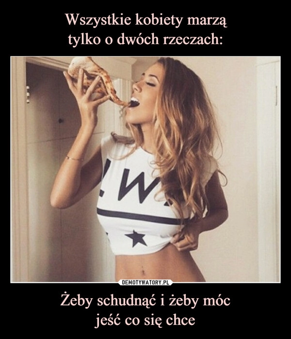 
    Wszystkie kobiety marzą
tylko o dwóch rzeczach: Żeby schudnąć i żeby móc
jeść co się chce