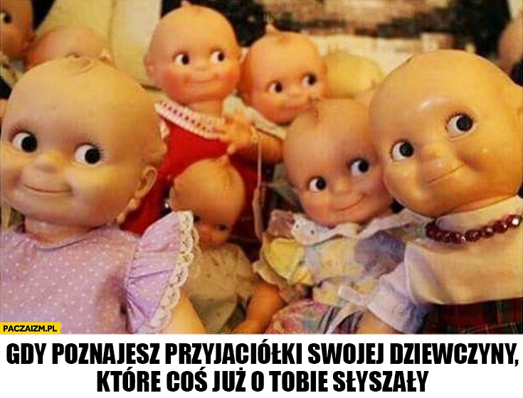 
    Gdy poznajesz przyjaciółki swojej dziewczyny które coś już o Tobie słyszały lalki patrzą zaciekawione