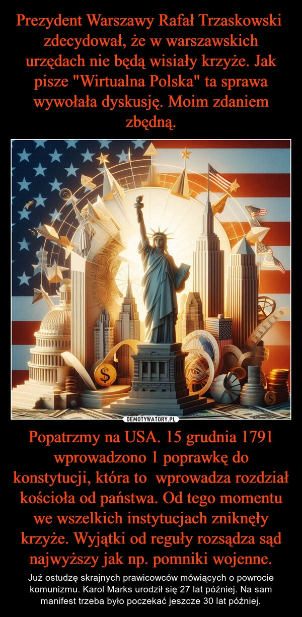 
    Prezydent Warszawy Rafał Trzaskowski  zdecydował, że w warszawskich urzędach nie będą wisiały krzyże. Jak pisze "Wirtualna Polska" ta sprawa wywołała dyskusję. Moim zdaniem zbędną. Popatrzmy na USA. 15 grudnia 1791 wprowadzono 1 poprawkę do konstytucji, która to  wprowadza rozdział kościoła od państwa. Od tego momentu we wszelkich instytucjach zniknęły krzyże. Wyjątki od reguły rozsądza sąd najwyższy jak np. pomniki wojenne.