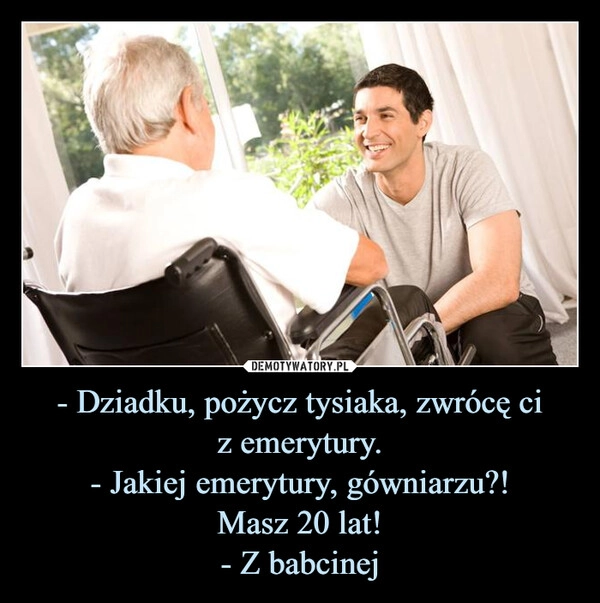 
    - Dziadku, pożycz tysiaka, zwrócę ci
z emerytury.
- Jakiej emerytury, gówniarzu?!
Masz 20 lat!
- Z babcinej