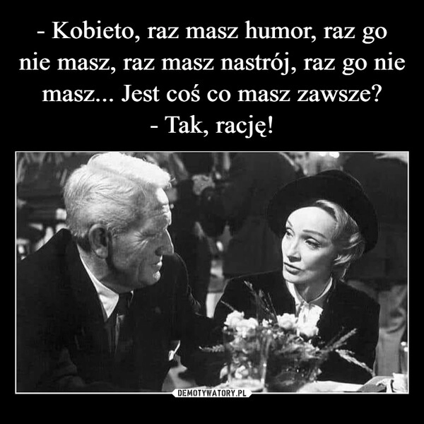 
    - Kobieto, raz masz humor, raz go nie masz, raz masz nastrój, raz go nie masz... Jest coś co masz zawsze?
- Tak, rację!