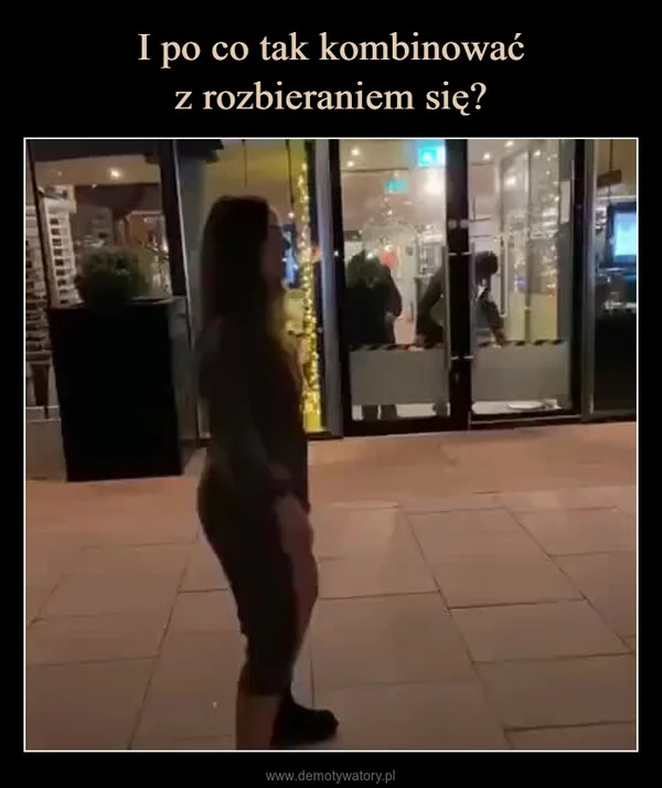 
    I po co tak kombinować z rozbieraniem się?