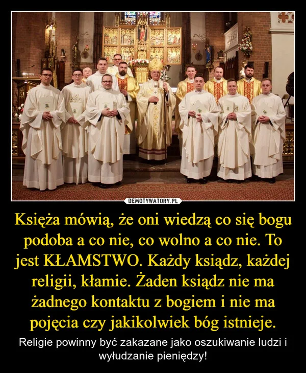 
    Księża mówią, że oni wiedzą co się bogu podoba a co nie, co wolno a co nie. To jest KŁAMSTWO. Każdy ksiądz, każdej religii, kłamie. Żaden ksiądz nie ma żadnego kontaktu z bogiem i nie ma pojęcia czy jakikolwiek bóg istnieje.