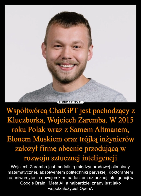 
    Współtwórcą ChatGPT jest pochodzący z Kluczborka, Wojciech Zaremba. W 2015 roku Polak wraz z Samem Altmanem, Elonem Muskiem oraz trójką inżynierów założył firmę obecnie przodującą w rozwoju sztucznej inteligencji