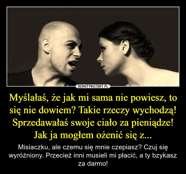 
    Myślałaś, że jak mi sama nie powiesz, to się nie dowiem? Takie rzeczy wychodzą! Sprzedawałaś swoje ciało za pieniądze! Jak ja mogłem ożenić się z...