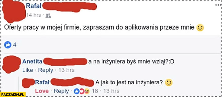 
    Oferty pracy w mojej firmie zapraszam do aplikowania przeze mnie. A na inżyniera byś mnie wziął? A jak to jest na inżyniera? facebook