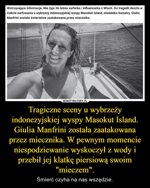 
    Tragiczne sceny u wybrzeży indonezyjskiej wyspy Masokut Island. Giulia Manfrini została zaatakowana przez miecznika. W pewnym momencie niespodziewanie wyskoczył z wody i przebił jej klatkę piersiową swoim "mieczem".