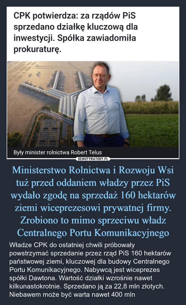 
    Ministerstwo Rolnictwa i Rozwoju Wsi tuż przed oddaniem władzy przez PiS wydało zgodę na sprzedaż 160 hektarów ziemi wiceprezesowi prywatnej firmy. Zrobiono to mimo sprzeciwu władz Centralnego Portu Komunikacyjnego