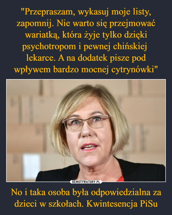 
    "Przepraszam, wykasuj moje listy, zapomnij. Nie warto się przejmować wariatką, która żyje tylko dzięki psychotropom i pewnej chińskiej 
lekarce. A na dodatek pisze pod wpływem bardzo mocnej cytrynówki" No i taka osoba była odpowiedzialna za dzieci w szkołach. Kwintesencja PiSu