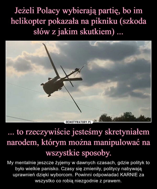 
    Jeżeli Polacy wybierają partię, bo im helikopter pokazała na pikniku (szkoda słów z jakim skutkiem) ... ... to rzeczywiście jesteśmy skretyniałem narodem, którym można manipulować na wszystkie sposoby.