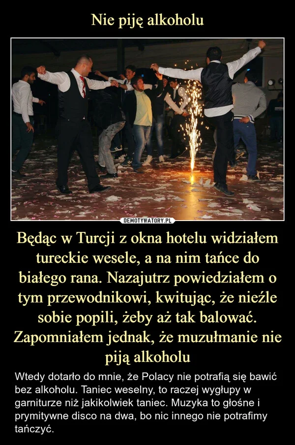 
    Nie piję alkoholu Będąc w Turcji z okna hotelu widziałem tureckie wesele, a na nim tańce do białego rana. Nazajutrz powiedziałem o tym przewodnikowi, kwitując, że nieźle sobie popili, żeby aż tak balować. Zapomniałem jednak, że muzułmanie nie piją alkoholu