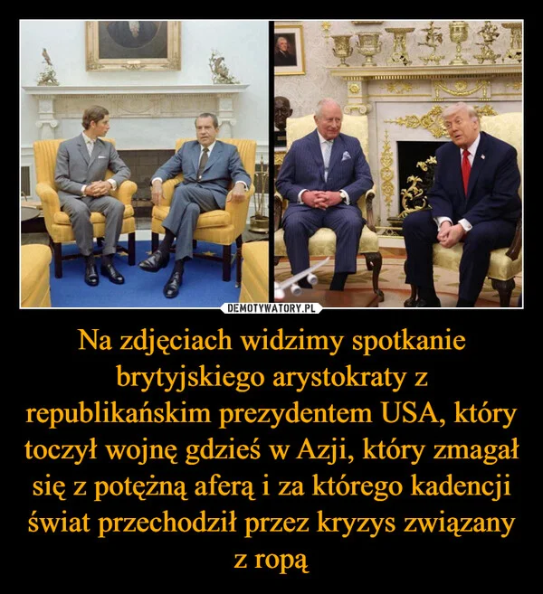 
    Na zdjęciach widzimy spotkanie brytyjskiego arystokraty z republikańskim prezydentem USA, który toczył wojnę gdzieś w Azji, który zmagał się z potężną aferą i za którego kadencji świat przechodził przez kryzys związany z ropą