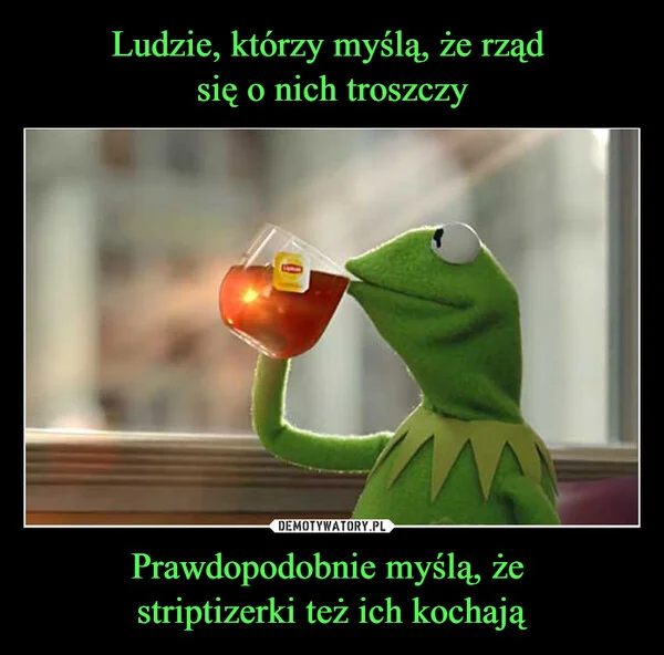 
    Ludzie, którzy myślą, że rząd się o nich troszczy Prawdopodobnie myślą, że striptizerki też ich kochają