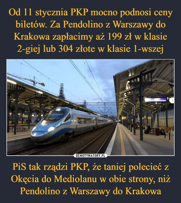 
    Od 11 stycznia PKP mocno podnosi ceny biletów. Za Pendolino z Warszawy do Krakowa zapłacimy aż 199 zł w klasie 2-giej lub 304 złote w klasie 1-wszej PiS tak rządzi PKP, że taniej polecieć z Okęcia do Mediolanu w obie strony, niż Pendolino z Warszawy do Krakowa 