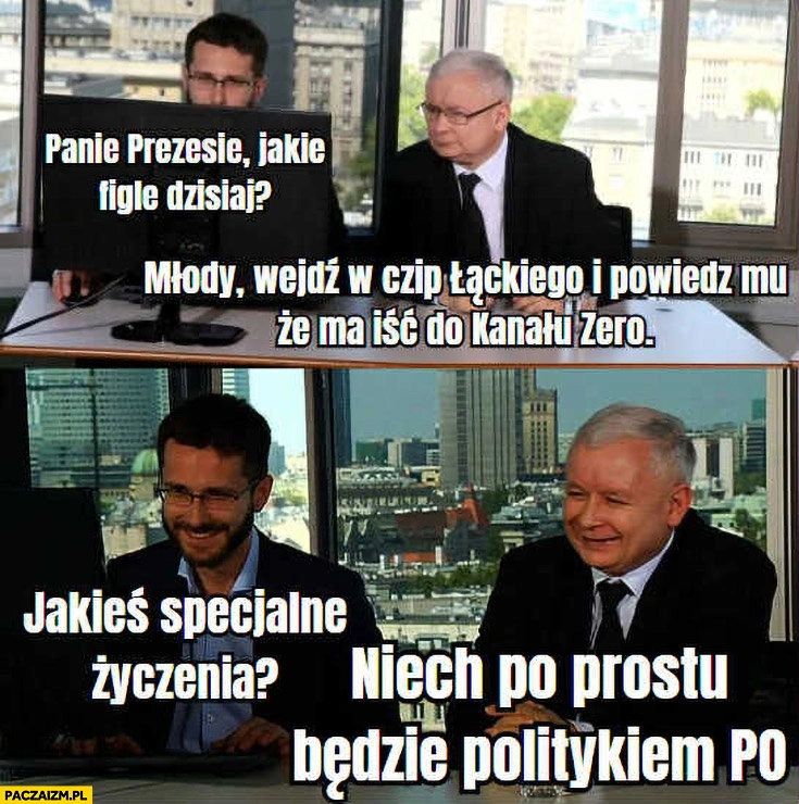 
    Kaczyński: młody wejdź w czip Łąckiego i powiedz mu, że ma iść do kanału zero, jakieś specjalne życzenia? Niech po prostu będzie PO