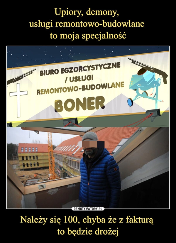 
    Upiory, demony, 
usługi remontowo-budowlane 
to moja specjalność Należy się 100, chyba że z fakturą 
to będzie drożej