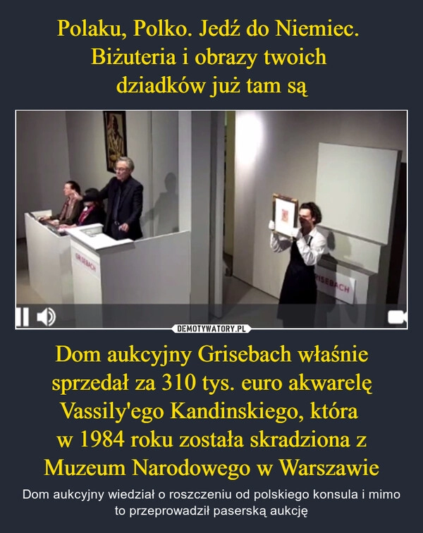 
    
Polaku, Polko. Jedź do Niemiec.
Biżuteria i obrazy twoich
dziadków już tam są Dom aukcyjny Grisebach właśnie sprzedał za 310 tys. euro akwarelę Vassily'ego Kandinskiego, która
w 1984 roku została skradziona z Muzeum Narodowego w Warszawie 