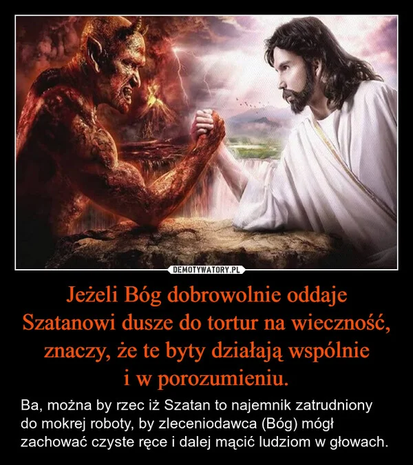
    Jeżeli Bóg dobrowolnie oddaje Szatanowi dusze do tortur na wieczność, znaczy, że te byty działają wspólnie i w porozumieniu.