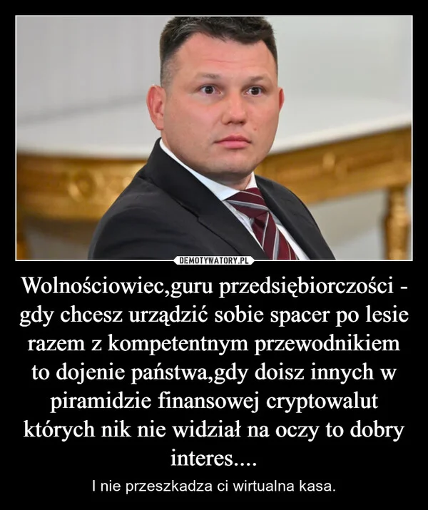 
    Wolnościowiec,guru przedsiębiorczości - gdy chcesz urządzić sobie spacer po lesie razem z kompetentnym przewodnikiem to dojenie państwa,gdy doisz innych w piramidzie finansowej cryptowalut których nik nie widział na oczy to dobry interes....