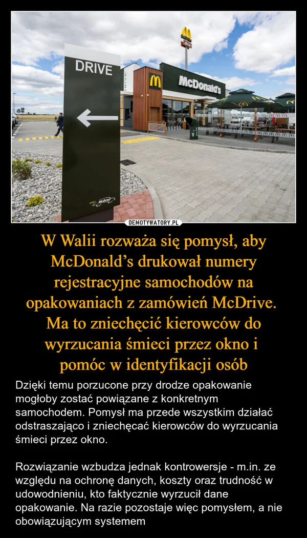 
    W Walii rozważa się pomysł, aby McDonald’s drukował numery rejestracyjne samochodów na opakowaniach z zamówień McDrive. Ma to zniechęcić kierowców do wyrzucania śmieci przez okno i pomóc w identyfikacji osób